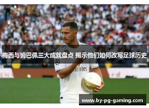 梅西与姆巴佩三大成就盘点 揭示他们如何改写足球历史